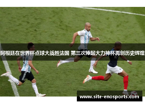 阿根廷在世界杯点球大战胜法国 第三次捧起大力神杯再创历史辉煌
