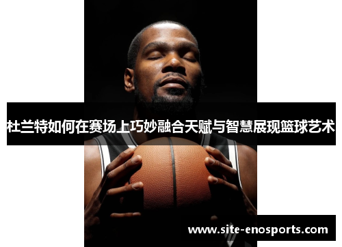 杜兰特如何在赛场上巧妙融合天赋与智慧展现篮球艺术