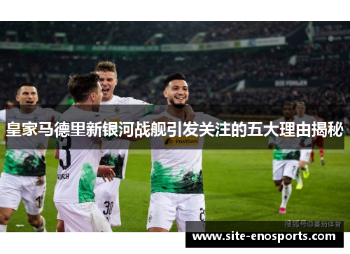 皇家马德里新银河战舰引发关注的五大理由揭秘