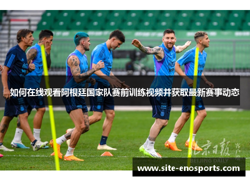 如何在线观看阿根廷国家队赛前训练视频并获取最新赛事动态