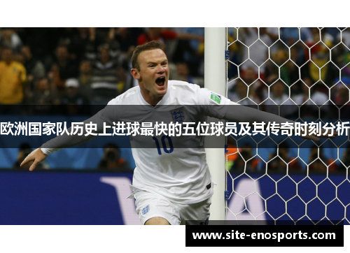 欧洲国家队历史上进球最快的五位球员及其传奇时刻分析
