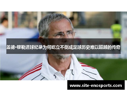 盖德·穆勒进球纪录为何屹立不倒成足球历史难以超越的传奇