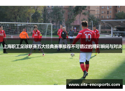 上海职工足球联赛五大经典赛事推荐不可错过的精彩瞬间与对决