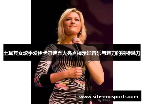 土耳其女歌手爱伊卡尔迪五大亮点揭示她音乐与魅力的独特魅力