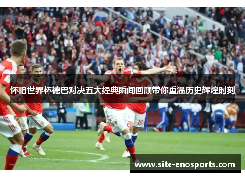 怀旧世界杯德巴对决五大经典瞬间回顾带你重温历史辉煌时刻