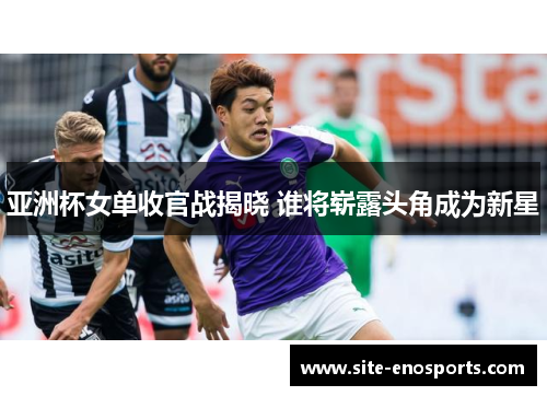 亚洲杯女单收官战揭晓 谁将崭露头角成为新星