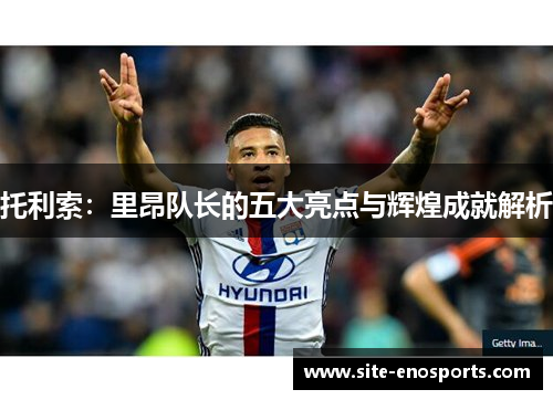 托利索：里昂队长的五大亮点与辉煌成就解析