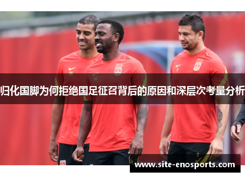 归化国脚为何拒绝国足征召背后的原因和深层次考量分析