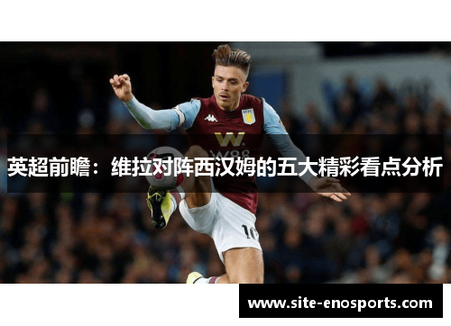 英超前瞻：维拉对阵西汉姆的五大精彩看点分析