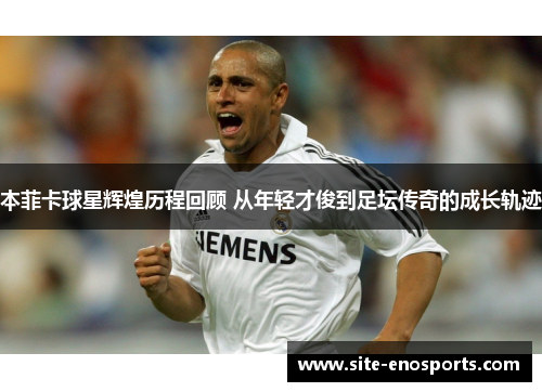 本菲卡球星辉煌历程回顾 从年轻才俊到足坛传奇的成长轨迹