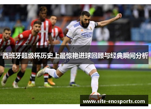 西班牙超级杯历史上最惊艳进球回顾与经典瞬间分析